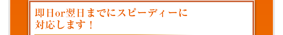 即日or翌日までにスピーディーに対応します!