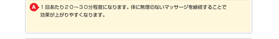 1回あたり20~30分程度になります。体に無理のないマッサージを継続することで効果が上がりやすくなります。